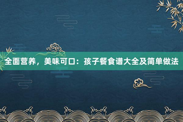 全面营养，美味可口：孩子餐食谱大全及简单做法