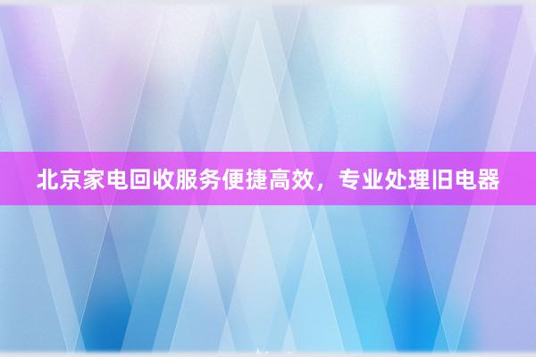 北京家电回收服务便捷高效，专业处理旧电器